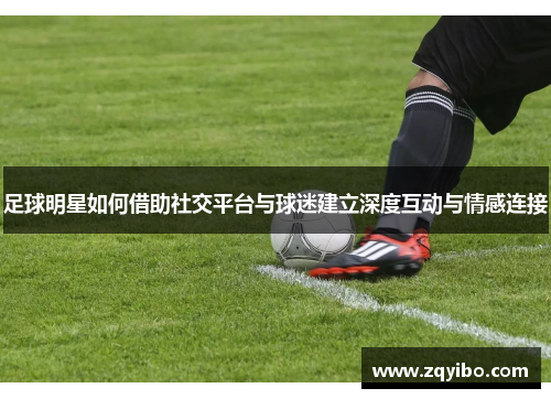足球明星如何借助社交平台与球迷建立深度互动与情感连接