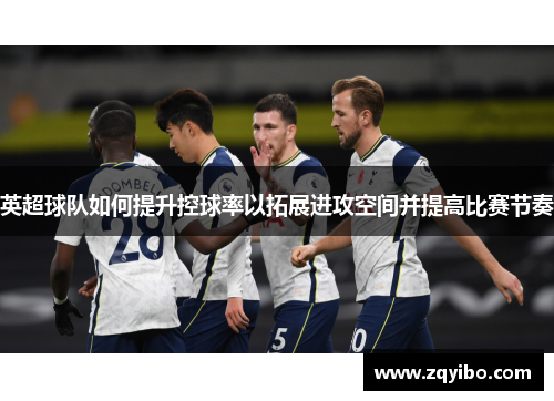 英超球队如何提升控球率以拓展进攻空间并提高比赛节奏